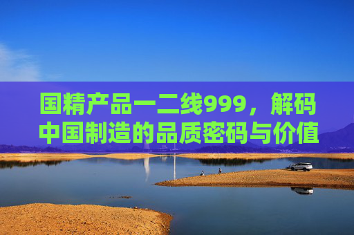 国精产品一二线999,解码中国制造的品质密码与价值坐标,国精产品解码中国制造的品质密码与价值坐标 国精产品一二线999,解码中国制造的品质密码与价值坐标,国精产品解码中国制造的品质密码与价值坐标