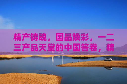 精产铸魂,国品焕彩,一二三产品天堂的中国答卷,精产铸魂·国品焕彩,中国一二三产品天堂的答卷 精产铸魂,国品焕彩,一二三产品天堂的中国答卷,精产铸魂·国品焕彩,中国一二三产品天堂的答卷