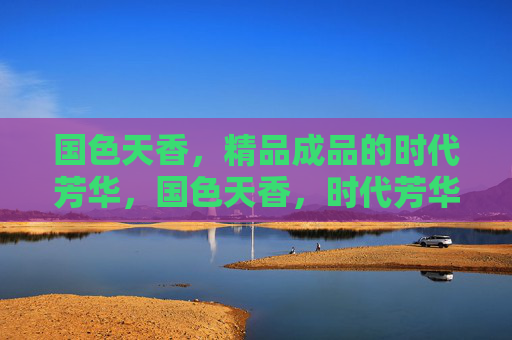 国色天香,精品成品的时代芳华,国色天香,时代芳华的精品华章 国色天香,精品成品的时代芳华,国色天香,时代芳华的精品华章