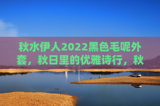 秋水伊人2022黑色毛呢外套，秋日里的优雅诗行，秋水伊人2022黑色毛呢外套，秋日里的优雅诗行