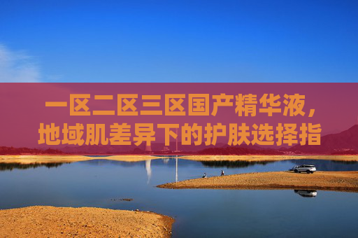 一区二区三区国产精华液,地域肌差异下的护肤选择指南,一区二区三区国产精华液,地域肌差异护肤选择指南 一区二区三区国产精华液,地域肌差异下的护肤选择指南,一区二区三区国产精华液,地域肌差异护肤选择指南