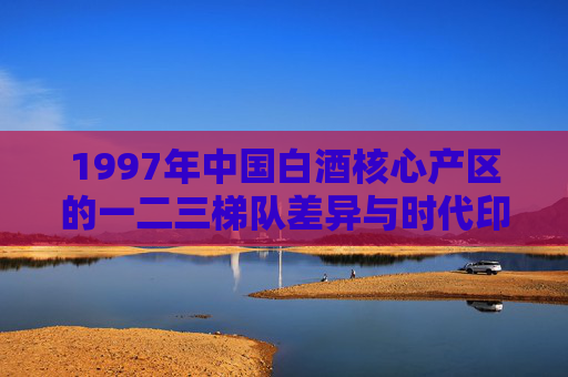 1997年中国白酒核心产区的一二三梯队差异与时代印记,1997年中国白酒核心产区梯队差异的时代印记 1997年中国白酒核心产区的一二三梯队差异与时代印记,1997年中国白酒核心产区梯队差异的时代印记