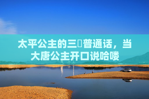 太平公主的三㚫普通话,当大唐公主开口说哈喽 太平公主的三㚫普通话,当大唐公主开口说哈喽