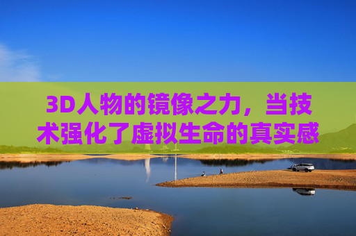 3D人物的镜像之力，当技术强化了虚拟生命的真实感，3D人物的镜像之力，技术强化虚拟生命的真实感