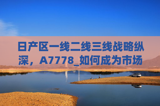 日产区一线二线三线战略纵深,A7778_如何成为市场破局点,日产区一线二线三线战略纵深,A7778如何成为市场破局点 日产区一线二线三线战略纵深,A7778_如何成为市场破局点,日产区一线二线三线战略纵深,A7778如何成为市场破局点