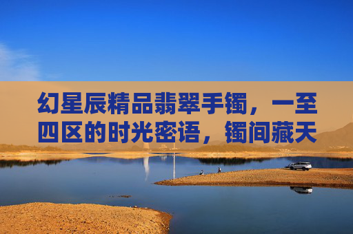 幻星辰精品翡翠手镯，一至四区的时光密语，镯间藏天地，幻星辰时光密语，镯间藏天地