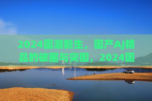 2024国潮新生,国产AJ精品的破圈与突围,2024国潮新生,国潮AJ破圈突围 2024国潮新生,国产AJ精品的破圈与突围,2024国潮新生,国潮AJ破圈突围