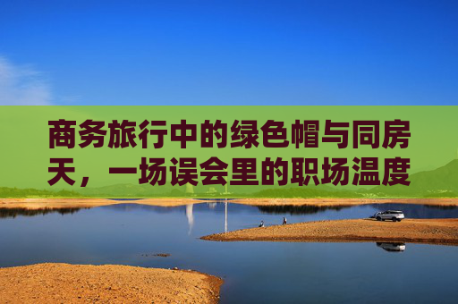 商务旅行中的绿色帽与同房天,一场误会里的职场温度,绿色帽与同房天,商务旅行误会的职场温度 商务旅行中的绿色帽与同房天,一场误会里的职场温度,绿色帽与同房天,商务旅行误会的职场温度