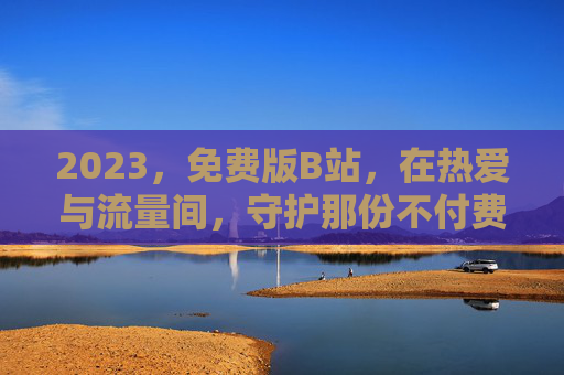 2023,免费版B站,在热爱与流量间,守护那份不付费的纯粹,2023,免费B站,在热爱与流量间守护纯粹 2023,免费版B站,在热爱与流量间,守护那份不付费的纯粹,2023,免费B站,在热爱与流量间守护纯粹