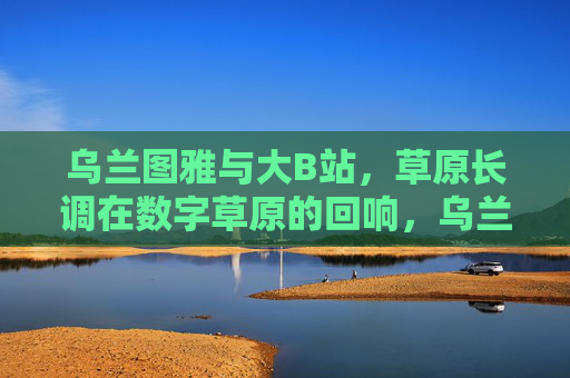 乌兰图雅与大B站,草原长调在数字草原的回响,乌兰图雅与B站,草原长调在数字草原的回响 乌兰图雅与大B站,草原长调在数字草原的回响,乌兰图雅与B站,草原长调在数字草原的回响