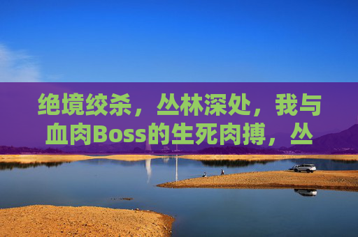 绝境绞杀,丛林深处,我与血肉Boss的生死肉搏,丛林绝境,血肉Boss生死绞杀 绝境绞杀,丛林深处,我与血肉Boss的生死肉搏,丛林绝境,血肉Boss生死绞杀