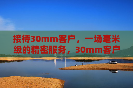 接待30mm客户,一场毫米级的精密服务,30mm客户,毫米级精密服务的精准对接 接待30mm客户,一场毫米级的精密服务,30mm客户,毫米级精密服务的精准对接