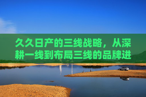 久久日产的三线战略,从深耕一线到布局三线的品牌进阶之路,久久日产三线战略,从深耕一线到布局三线的品牌进阶 久久日产的三线战略,从深耕一线到布局三线的品牌进阶之路,久久日产三线战略,从深耕一线到布局三线的品牌进阶