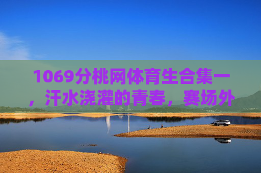 1069分桃网体育生合集一,汗水浇灌的青春,赛场外的另一种光芒,汗水浇灌青春,赛场外绽放光芒,1069分桃网体育生合集一 1069分桃网体育生合集一,汗水浇灌的青春,赛场外的另一种光芒,汗水浇灌青春,赛场外绽放光芒,1069分桃网体育生合集一