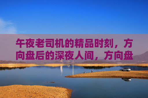 午夜老司机的精品时刻,方向盘后的深夜人间,方向盘后,午夜老司机的深夜人间 午夜老司机的精品时刻,方向盘后的深夜人间,方向盘后,午夜老司机的深夜人间