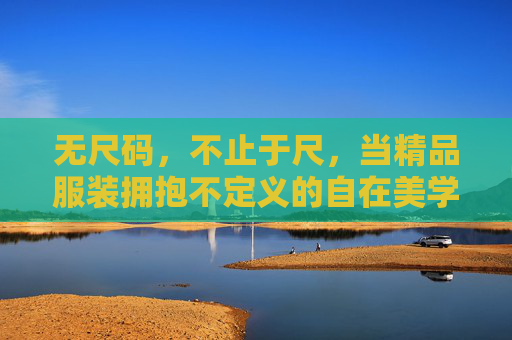 无尺码，不止于尺，当精品服装拥抱不定义的自在美学，无尺码，不定义的自在美学