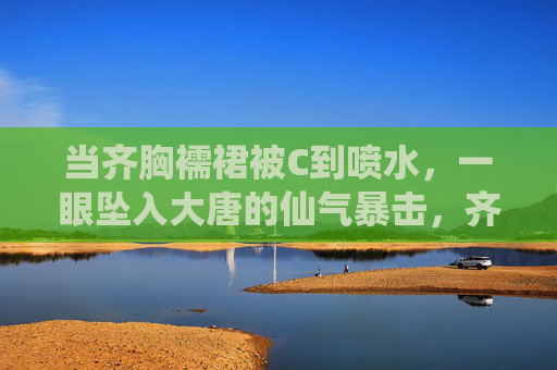 当齐胸襦裙被C到喷水,一眼坠入大唐的仙气暴击,齐胸襦裙喷水,大唐仙气暴击一眼沦陷 当齐胸襦裙被C到喷水,一眼坠入大唐的仙气暴击,齐胸襦裙喷水,大唐仙气暴击一眼沦陷