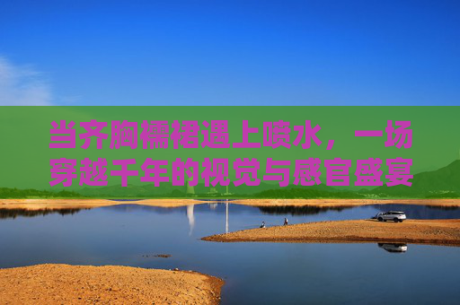 当齐胸襦裙遇上喷水,一场穿越千年的视觉与感官盛宴,齐胸襦裙遇喷水,穿越千年的视觉与感官盛宴 当齐胸襦裙遇上喷水,一场穿越千年的视觉与感官盛宴,齐胸襦裙遇喷水,穿越千年的视觉与感官盛宴