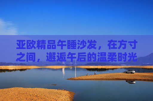 亚欧精品午睡沙发,在方寸之间,邂逅午后的温柔时光,亚欧精品午睡沙发,方寸间的午后温柔邂逅 亚欧精品午睡沙发,在方寸之间,邂逅午后的温柔时光,亚欧精品午睡沙发,方寸间的午后温柔邂逅