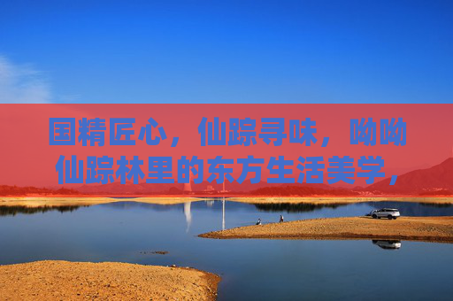 国精匠心,仙踪寻味,呦呦仙踪林里的东方生活美学,仙踪林,东方匠心与生活美学的寻味之旅 国精匠心,仙踪寻味,呦呦仙踪林里的东方生活美学,仙踪林,东方匠心与生活美学的寻味之旅