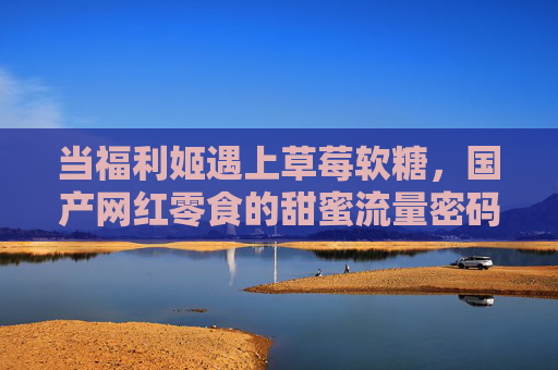 当福利姬遇上草莓软糖，国产网红零食的甜蜜流量密码，福利姬遇上草莓软糖，国产网红零食的甜蜜流量密码