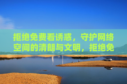 拒绝免费看诱惑，守护网络空间的清朗与文明，拒绝免费诱惑，守护网络清朗文明