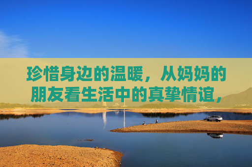 珍惜身边的温暖，从妈妈的朋友看生活中的真挚情谊，妈妈的朋友，生活里最暖的情谊