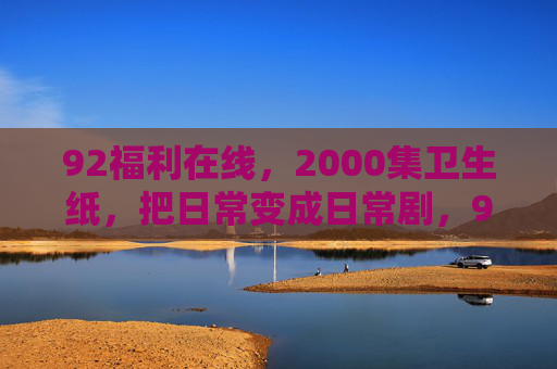 92福利在线，2000集卫生纸，把日常变成日常剧，92福利在线，2000集卫生纸，日常变日常剧