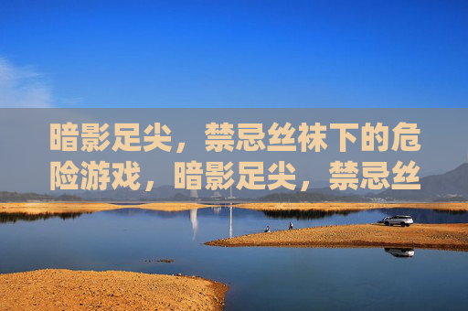 暗影足尖，禁忌丝袜下的危险游戏，暗影足尖，禁忌丝袜的危险游戏