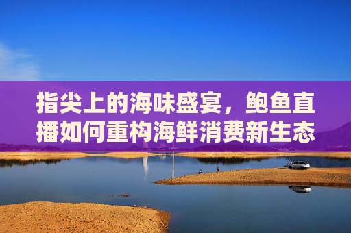 指尖上的海味盛宴，鲍鱼直播如何重构海鲜消费新生态，鲍鱼直播重构海鲜消费新生态