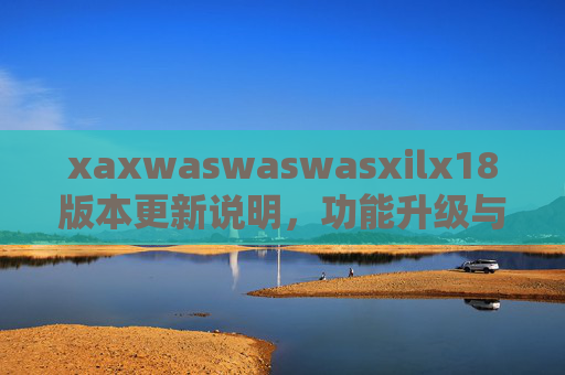 xaxwaswaswasxilx18版本更新说明，功能升级与体验优化全解析，xaxwaswaswasxilx18版本更新说明，功能升级与体验优化全解析