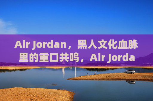 Air Jordan,黑人文化血脉里的重口共鸣,Air Jordan,黑人文化血脉里的重口共鸣 Air Jordan,黑人文化血脉里的重口共鸣,Air Jordan,黑人文化血脉里的重口共鸣