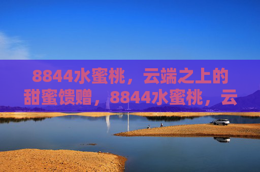8844水蜜桃,云端之上的甜蜜馈赠,8844水蜜桃,云端之上的甜蜜馈赠 8844水蜜桃,云端之上的甜蜜馈赠,8844水蜜桃,云端之上的甜蜜馈赠