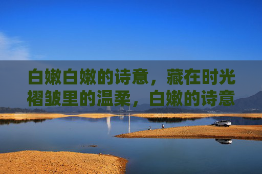 白嫩白嫩的诗意,藏在时光褶皱里的温柔,白嫩的诗意,藏在时光褶皱的温柔 白嫩白嫩的诗意,藏在时光褶皱里的温柔,白嫩的诗意,藏在时光褶皱的温柔