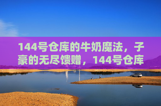 144号仓库的牛奶魔法，子豪的无尽馈赠，144号仓库的牛奶魔法，子豪的无尽馈赠