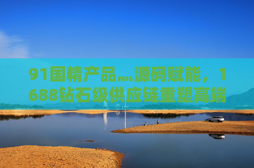 91国精产品灬源码赋能,1688钻石级供应链重塑高端价值,91国精产品×1688钻石级供应链,源码赋能重塑高端价值 91国精产品灬源码赋能,1688钻石级供应链重塑高端价值,91国精产品×1688钻石级供应链,源码赋能重塑高端价值