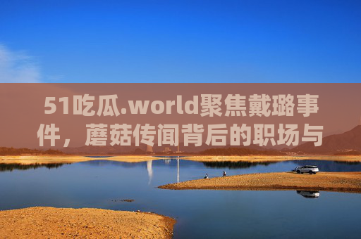 51吃瓜.world聚焦戴璐事件,蘑菇传闻背后的职场与情感迷局,戴璐事件,蘑菇传闻背后的职场情感迷局 51吃瓜.world聚焦戴璐事件,蘑菇传闻背后的职场与情感迷局,戴璐事件,蘑菇传闻背后的职场情感迷局