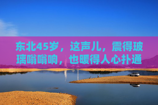 东北45岁,这声儿,震得玻璃嗡嗡响,也暖得人心扑通通,东北45岁的声儿,震得玻璃嗡嗡响,暖得人心扑通通 东北45岁,这声儿,震得玻璃嗡嗡响,也暖得人心扑通通,东北45岁的声儿,震得玻璃嗡嗡响,暖得人心扑通通