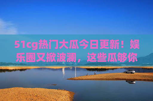 51cg热门大瓜今日更新!娱乐圈又掀波澜,这些瓜够你吃到饱?51cg热门大瓜今日更新!娱乐圈又掀波澜瓜吃到饱? 51cg热门大瓜今日更新!娱乐圈又掀波澜,这些瓜够你吃到饱?51cg热门大瓜今日更新!娱乐圈又掀波澜瓜吃到饱?