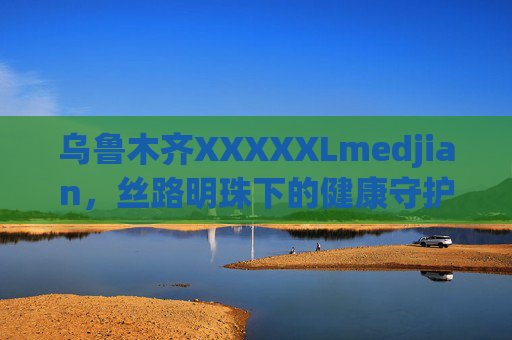 乌鲁木齐XXXXXLmedjian,丝路明珠下的健康守护者,乌鲁木齐,丝路明珠下的健康守护者 乌鲁木齐XXXXXLmedjian,丝路明珠下的健康守护者,乌鲁木齐,丝路明珠下的健康守护者