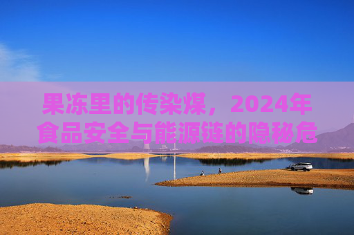 果冻里的传染煤,2024年食品安全与能源链的隐秘危机,果冻里的传染煤,2024年食品安全与能源链隐秘危机 果冻里的传染煤,2024年食品安全与能源链的隐秘危机,果冻里的传染煤,2024年食品安全与能源链隐秘危机
