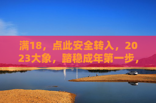 满18，点此安全转入，2023大象，踏稳成年第一步，2023大象，满18，踏稳成年第一步