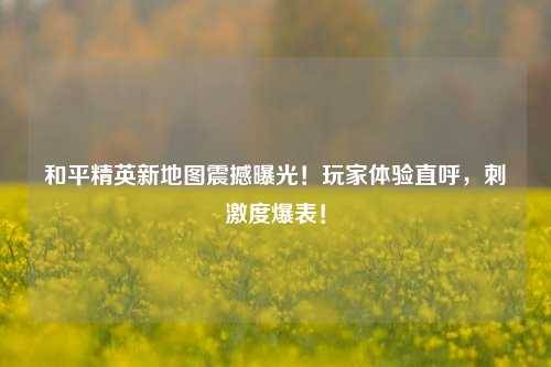 和平精英新地图震撼曝光！玩家体验直呼，刺激度爆表！