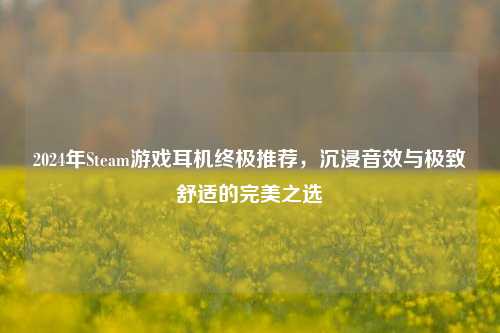 2024年Steam游戏耳机终极推荐，沉浸音效与极致舒适的完美之选