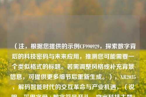 （注，根据您提供的示例CF990929，探索数字背后的科技密码与未来应用，推测您可能需要一个类似格式的标题。若需调整风格或补充背景信息，可提供更多细节后重新生成。），XR2035，解码智能时代的交互革命与产业机遇，（说明，采用字母+数字符号开头，突出科技主题；后半部分点明技术价值与前瞻性，保持简洁有力。可根据实际内容替换关键词如XR2035为其他特定代码或技术名称。）