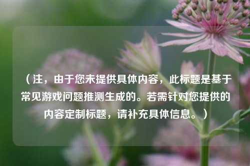 （注，由于您未提供具体内容，此标题是基于常见游戏问题推测生成的。若需针对您提供的内容定制标题，请补充具体信息。）