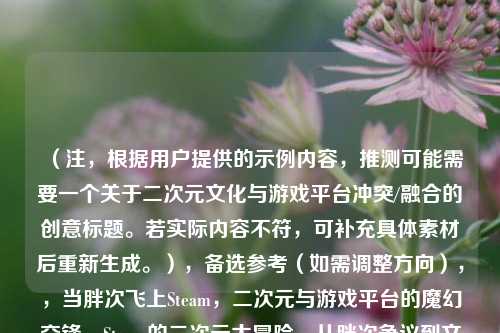 （注，根据用户提供的示例内容，推测可能需要一个关于二次元文化与游戏平台冲突/融合的创意标题。若实际内容不符，可补充具体素材后重新生成。），备选参考（如需调整方向），，当胖次飞上Steam，二次元与游戏平台的魔幻交锋，Steam的二次元大冒险，从胖次争议到文化破圈，擦边or艺术？Steam上的二次元内容之争，请提供更多细节（如事件背景、争议焦点等），可优化标题精准度。