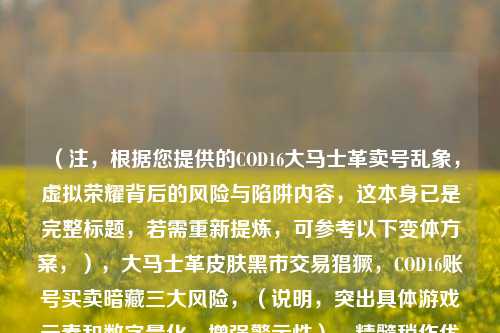 （注，根据您提供的COD16大马士革卖号乱象，虚拟荣耀背后的风险与陷阱内容，这本身已是完整标题，若需重新提炼，可参考以下变体方案，），大马士革皮肤黑市交易猖獗，COD16账号买卖暗藏三大风险，（说明，突出具体游戏元素和数字量化，增强警示性），精髓稍作优化，，揭秘COD16大马士革卖号产业链，虚拟成就背后的真实代价，请确认您是需要对原标题进行修改优化，还是需要针对其他内容生成新标题？