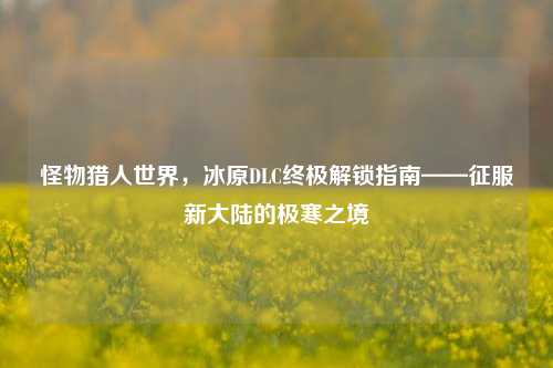 怪物猎人世界，冰原DLC终极解锁指南——征服新大陆的极寒之境