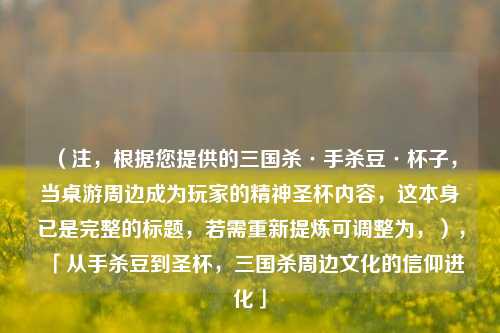 （注，根据您提供的三国杀·手杀豆·杯子，当桌游周边成为玩家的精神圣杯内容，这本身已是完整的标题，若需重新提炼可调整为，），「从手杀豆到圣杯，三国杀周边文化的信仰进化」